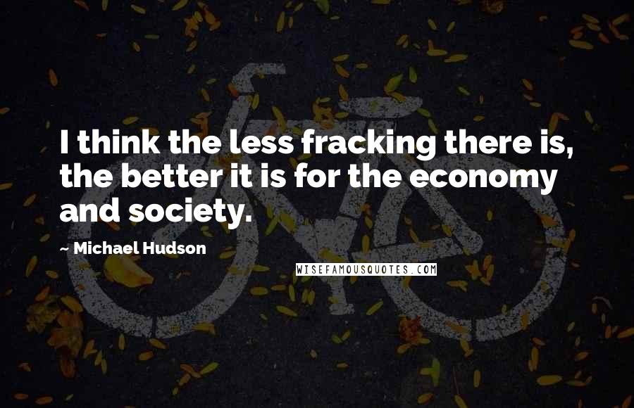 Michael Hudson Quotes: I think the less fracking there is, the better it is for the economy and society.