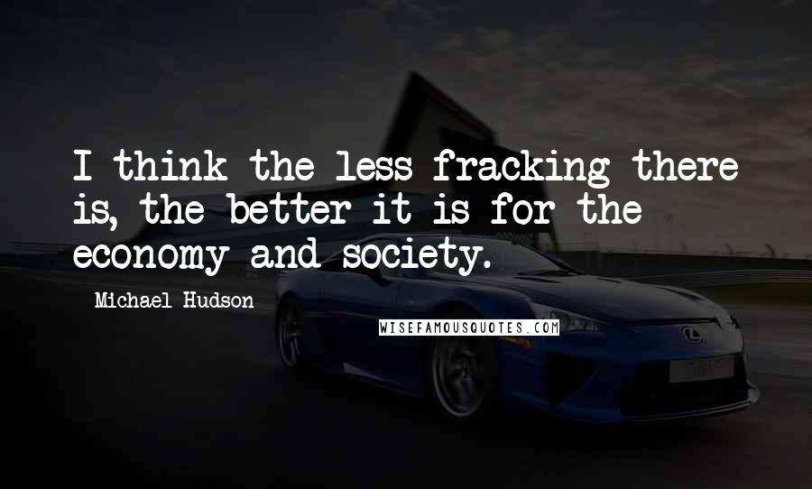 Michael Hudson Quotes: I think the less fracking there is, the better it is for the economy and society.