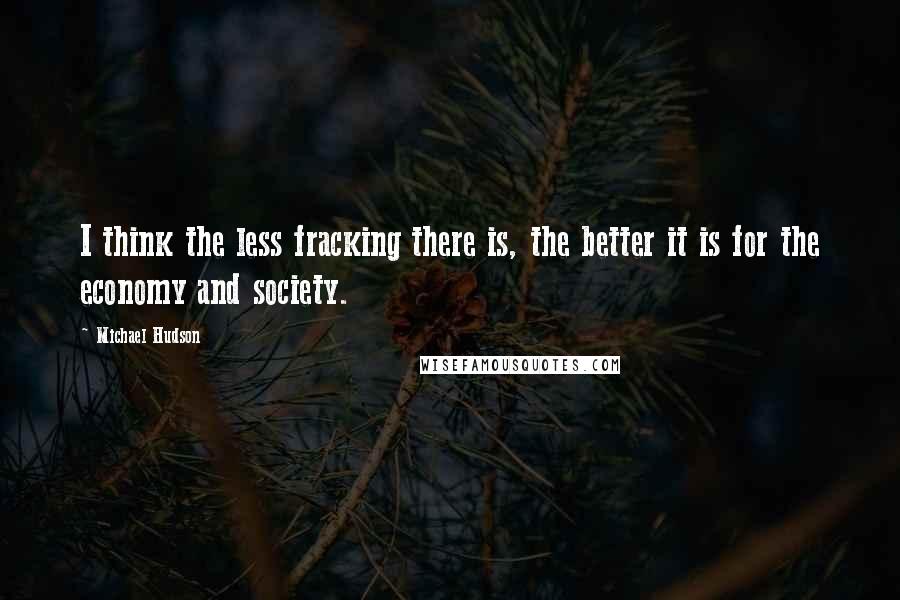 Michael Hudson Quotes: I think the less fracking there is, the better it is for the economy and society.