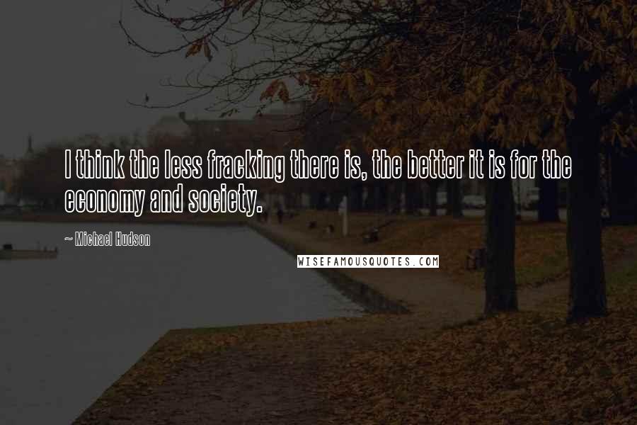 Michael Hudson Quotes: I think the less fracking there is, the better it is for the economy and society.