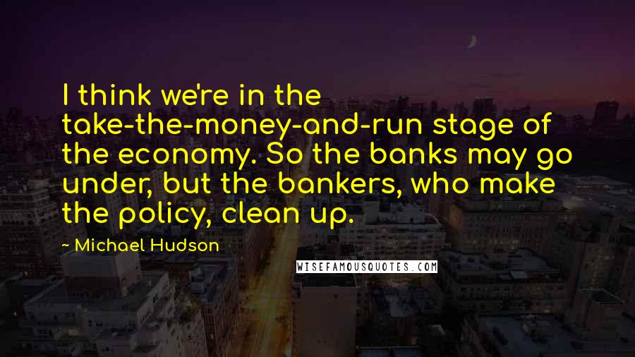 Michael Hudson Quotes: I think we're in the take-the-money-and-run stage of the economy. So the banks may go under, but the bankers, who make the policy, clean up.