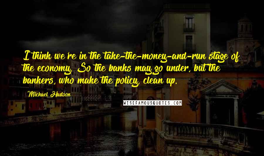 Michael Hudson Quotes: I think we're in the take-the-money-and-run stage of the economy. So the banks may go under, but the bankers, who make the policy, clean up.