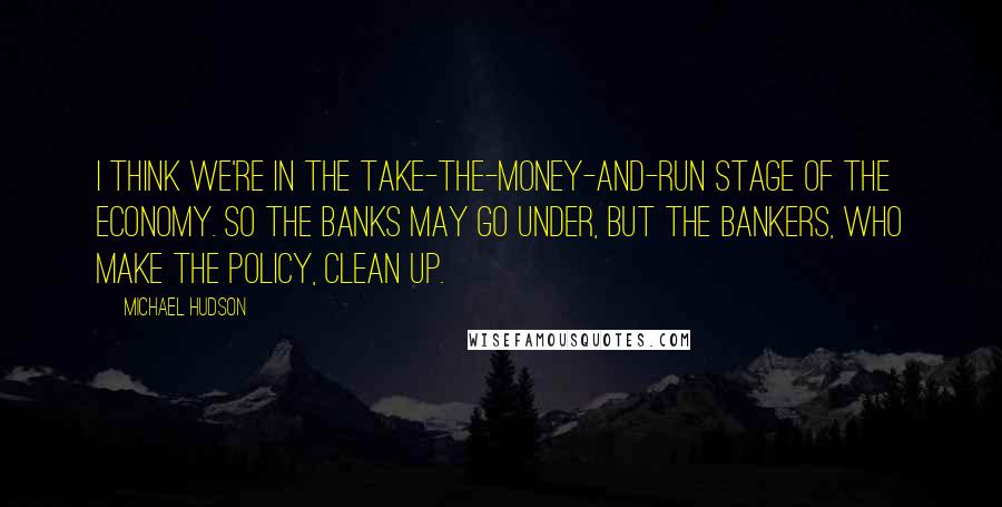 Michael Hudson Quotes: I think we're in the take-the-money-and-run stage of the economy. So the banks may go under, but the bankers, who make the policy, clean up.
