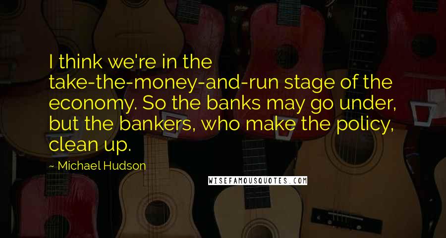 Michael Hudson Quotes: I think we're in the take-the-money-and-run stage of the economy. So the banks may go under, but the bankers, who make the policy, clean up.