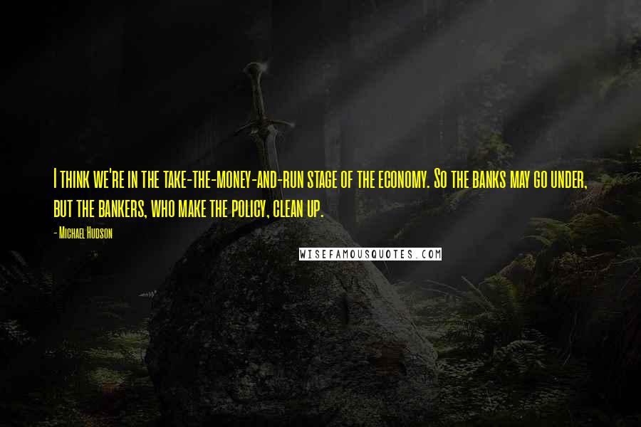 Michael Hudson Quotes: I think we're in the take-the-money-and-run stage of the economy. So the banks may go under, but the bankers, who make the policy, clean up.