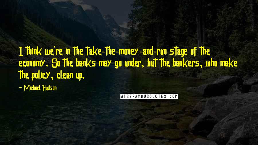 Michael Hudson Quotes: I think we're in the take-the-money-and-run stage of the economy. So the banks may go under, but the bankers, who make the policy, clean up.