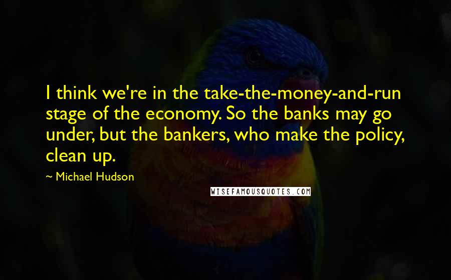 Michael Hudson Quotes: I think we're in the take-the-money-and-run stage of the economy. So the banks may go under, but the bankers, who make the policy, clean up.