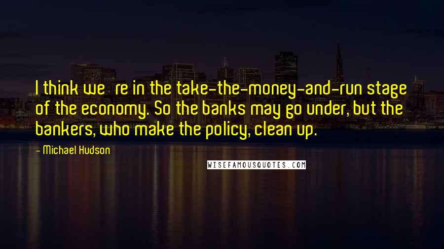 Michael Hudson Quotes: I think we're in the take-the-money-and-run stage of the economy. So the banks may go under, but the bankers, who make the policy, clean up.