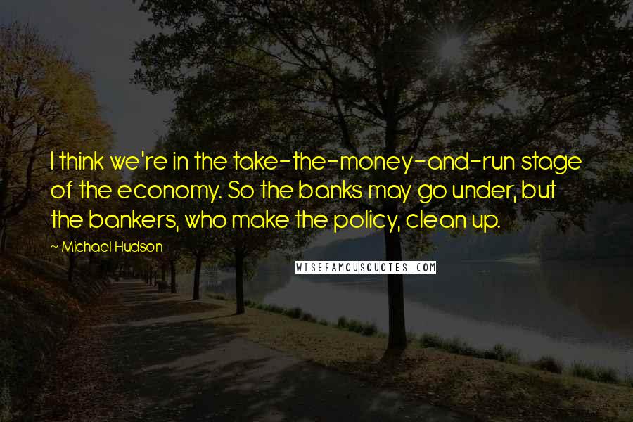 Michael Hudson Quotes: I think we're in the take-the-money-and-run stage of the economy. So the banks may go under, but the bankers, who make the policy, clean up.