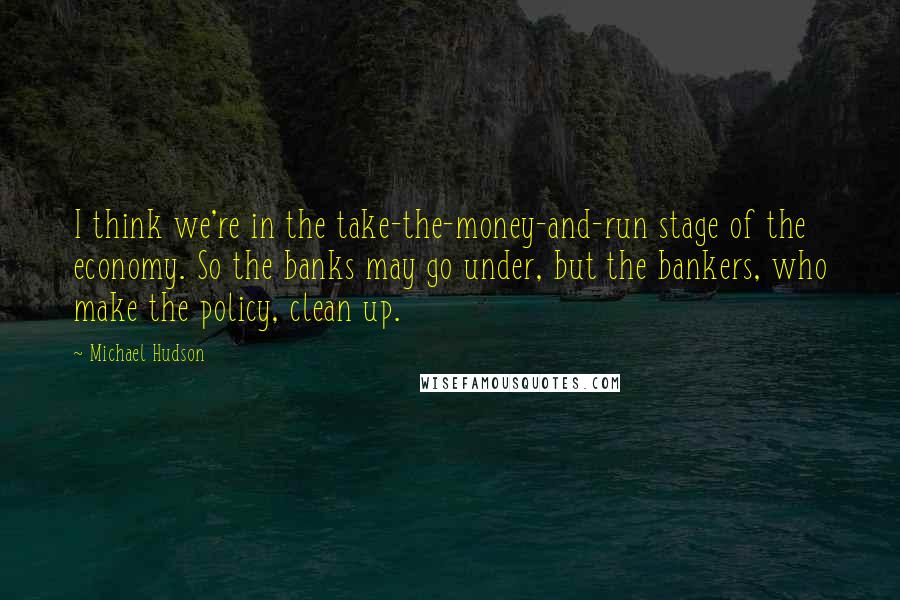 Michael Hudson Quotes: I think we're in the take-the-money-and-run stage of the economy. So the banks may go under, but the bankers, who make the policy, clean up.
