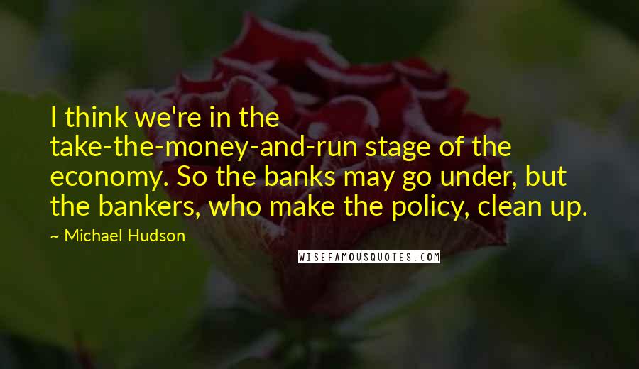 Michael Hudson Quotes: I think we're in the take-the-money-and-run stage of the economy. So the banks may go under, but the bankers, who make the policy, clean up.