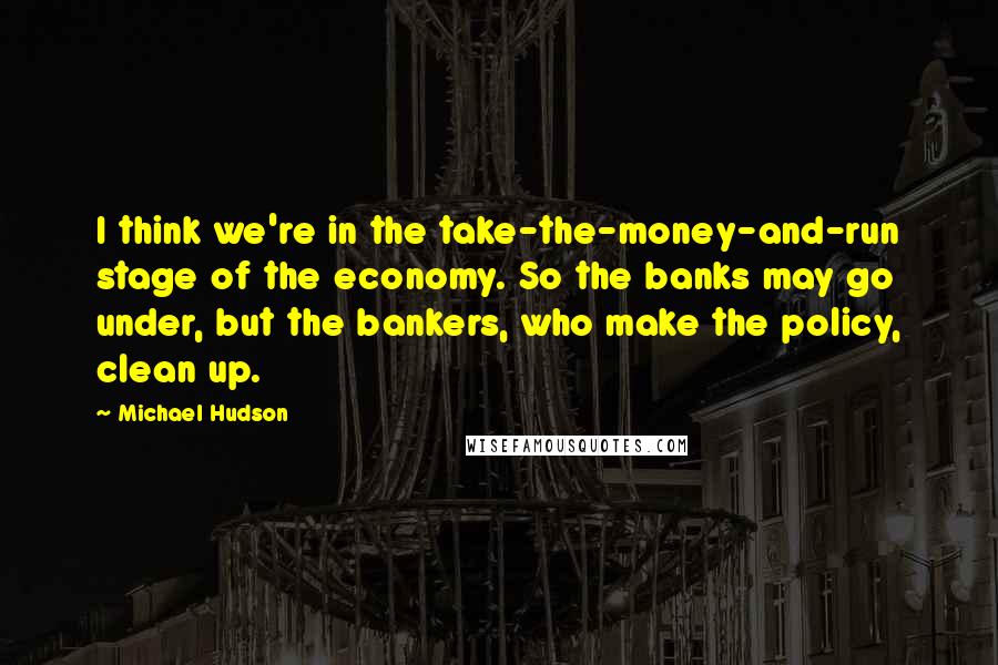 Michael Hudson Quotes: I think we're in the take-the-money-and-run stage of the economy. So the banks may go under, but the bankers, who make the policy, clean up.