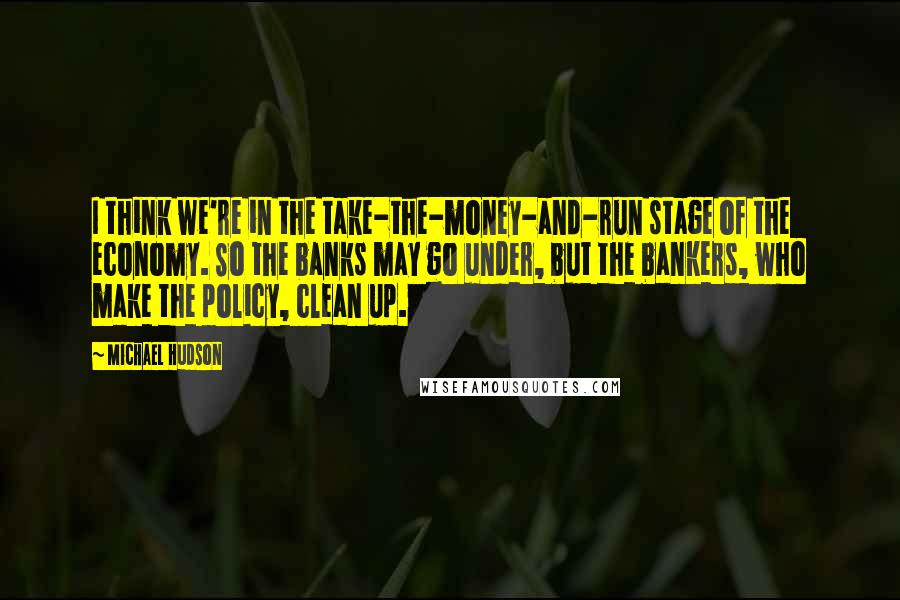 Michael Hudson Quotes: I think we're in the take-the-money-and-run stage of the economy. So the banks may go under, but the bankers, who make the policy, clean up.