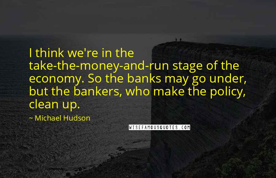Michael Hudson Quotes: I think we're in the take-the-money-and-run stage of the economy. So the banks may go under, but the bankers, who make the policy, clean up.