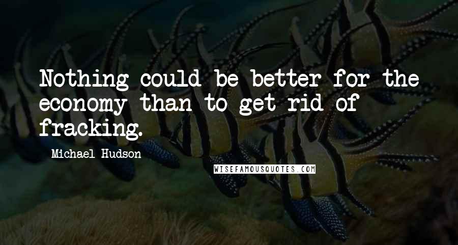 Michael Hudson Quotes: Nothing could be better for the economy than to get rid of fracking.