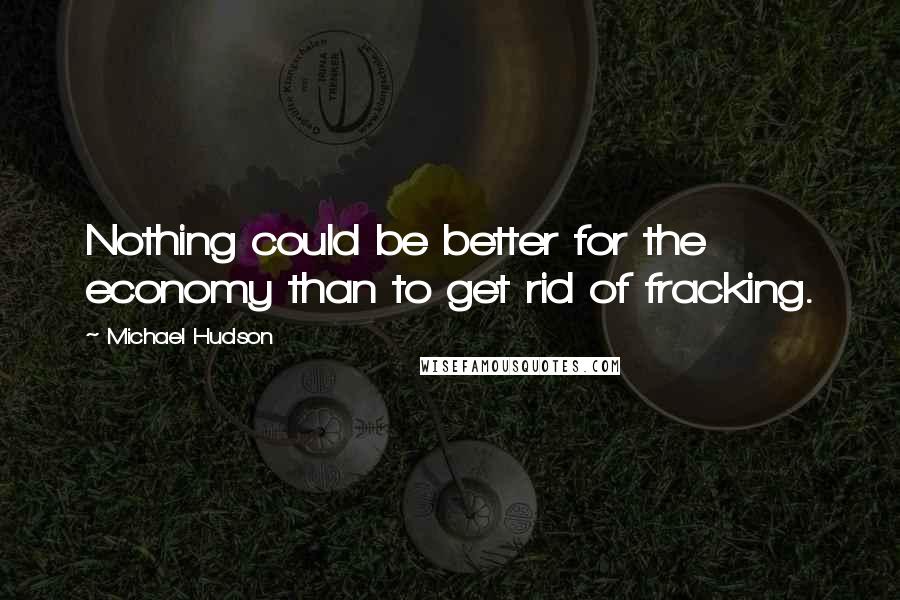 Michael Hudson Quotes: Nothing could be better for the economy than to get rid of fracking.