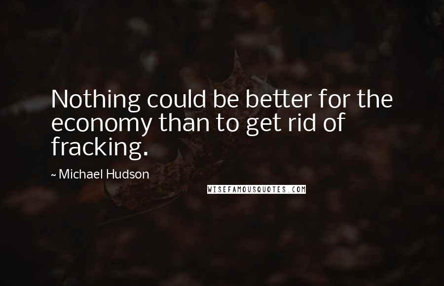 Michael Hudson Quotes: Nothing could be better for the economy than to get rid of fracking.