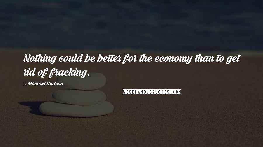 Michael Hudson Quotes: Nothing could be better for the economy than to get rid of fracking.