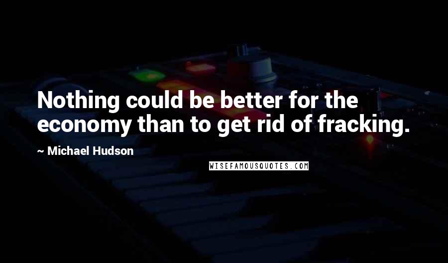 Michael Hudson Quotes: Nothing could be better for the economy than to get rid of fracking.