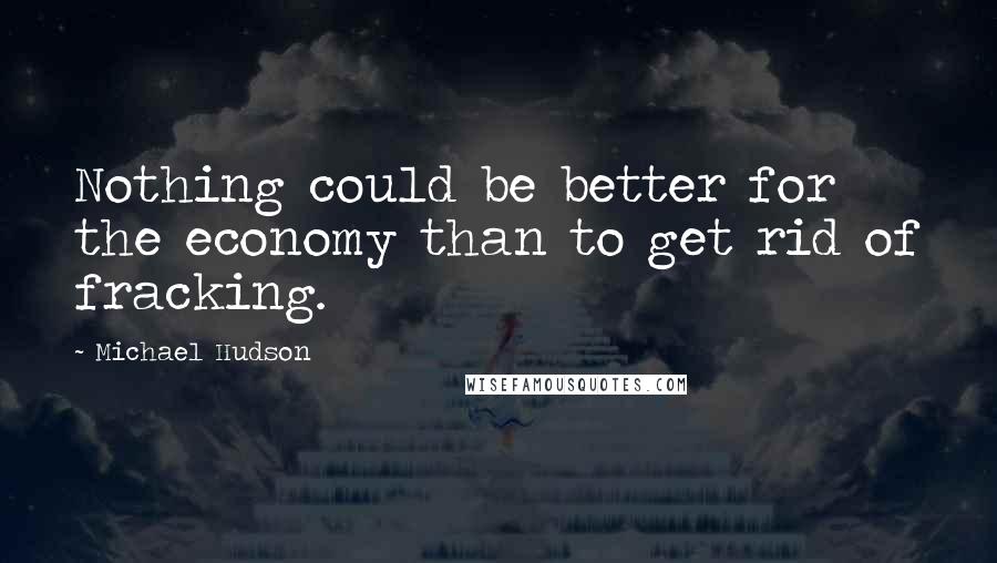 Michael Hudson Quotes: Nothing could be better for the economy than to get rid of fracking.