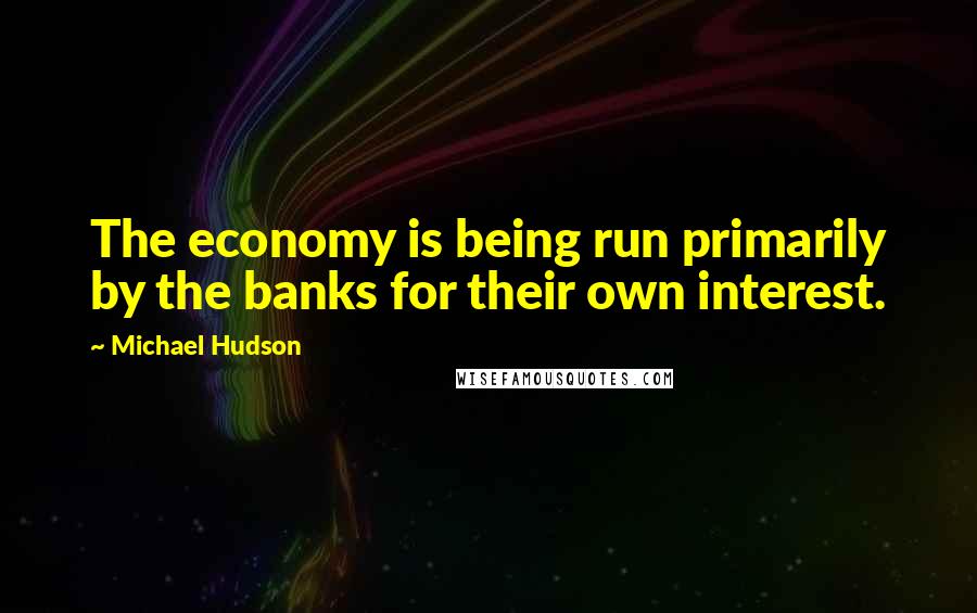 Michael Hudson Quotes: The economy is being run primarily by the banks for their own interest.