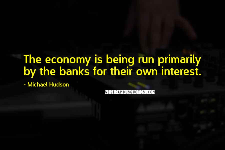 Michael Hudson Quotes: The economy is being run primarily by the banks for their own interest.