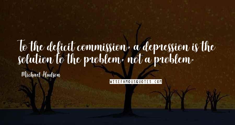 Michael Hudson Quotes: To the deficit commission, a depression is the solution to the problem, not a problem.