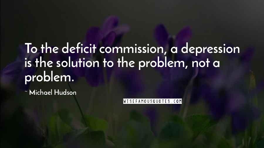 Michael Hudson Quotes: To the deficit commission, a depression is the solution to the problem, not a problem.