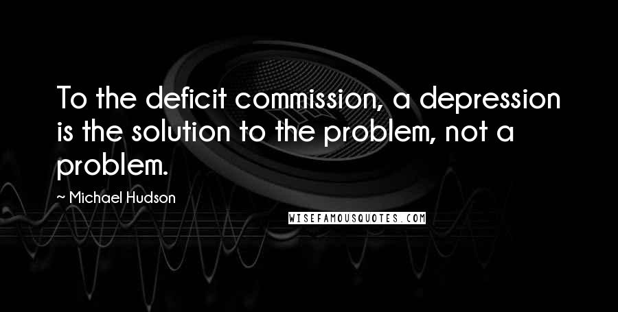 Michael Hudson Quotes: To the deficit commission, a depression is the solution to the problem, not a problem.