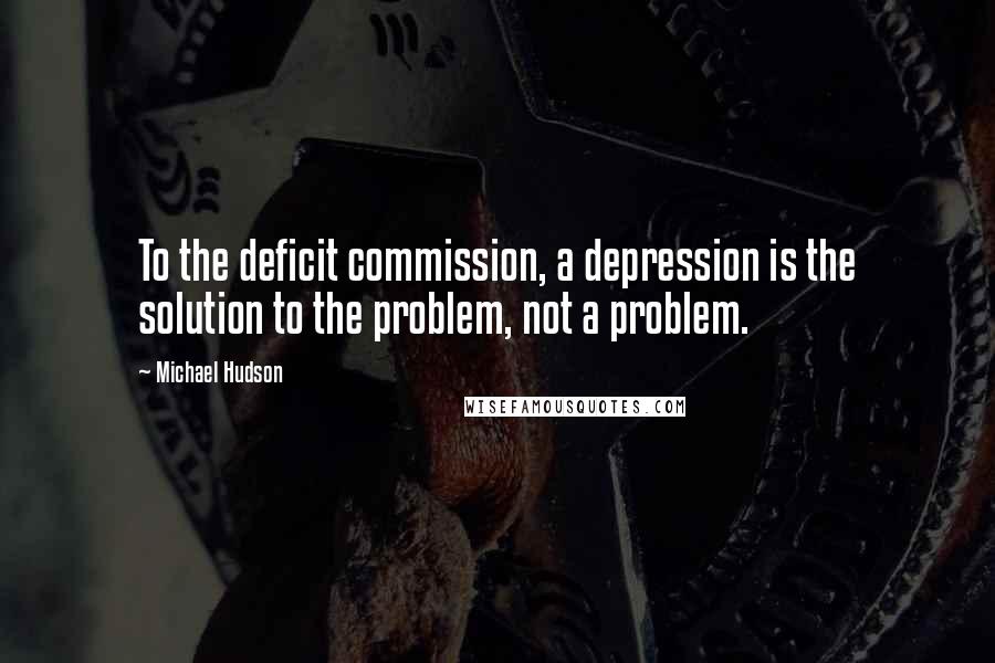 Michael Hudson Quotes: To the deficit commission, a depression is the solution to the problem, not a problem.