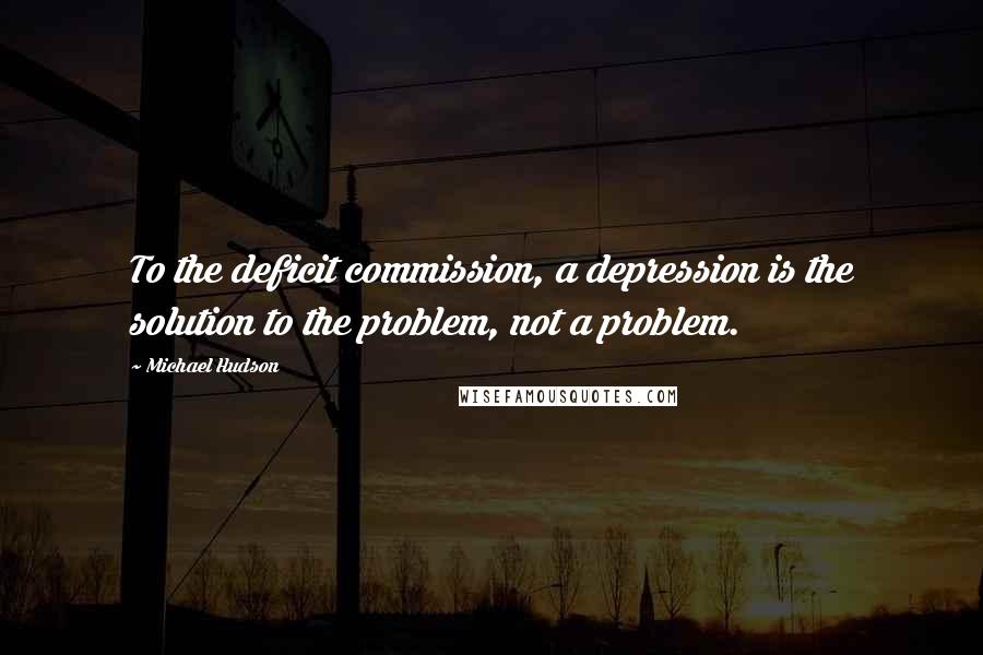 Michael Hudson Quotes: To the deficit commission, a depression is the solution to the problem, not a problem.