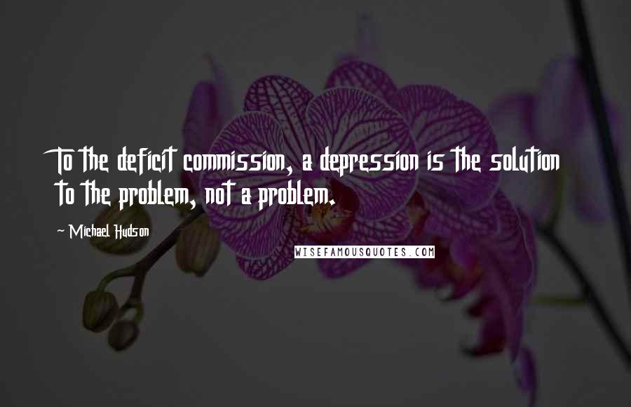 Michael Hudson Quotes: To the deficit commission, a depression is the solution to the problem, not a problem.