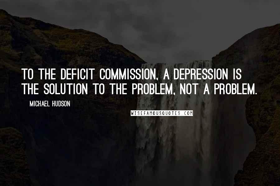 Michael Hudson Quotes: To the deficit commission, a depression is the solution to the problem, not a problem.