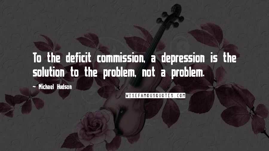 Michael Hudson Quotes: To the deficit commission, a depression is the solution to the problem, not a problem.