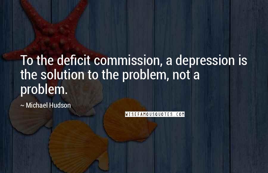 Michael Hudson Quotes: To the deficit commission, a depression is the solution to the problem, not a problem.