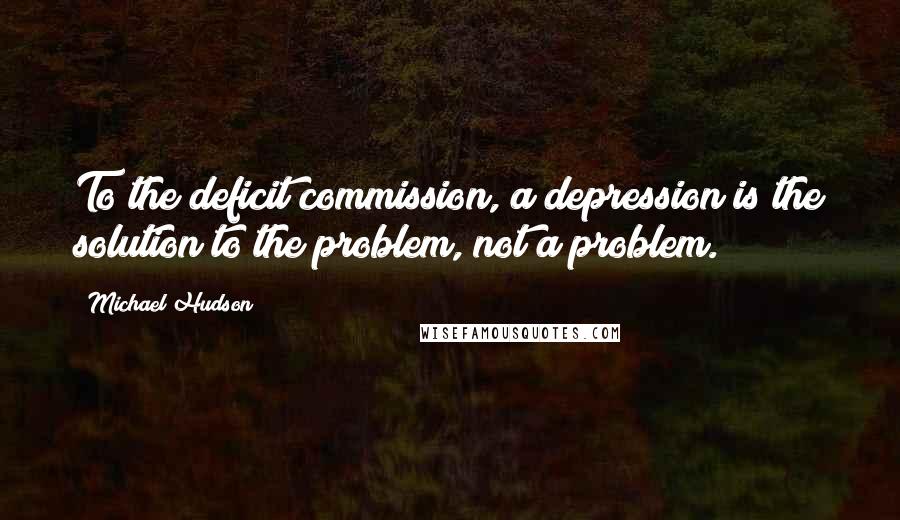 Michael Hudson Quotes: To the deficit commission, a depression is the solution to the problem, not a problem.