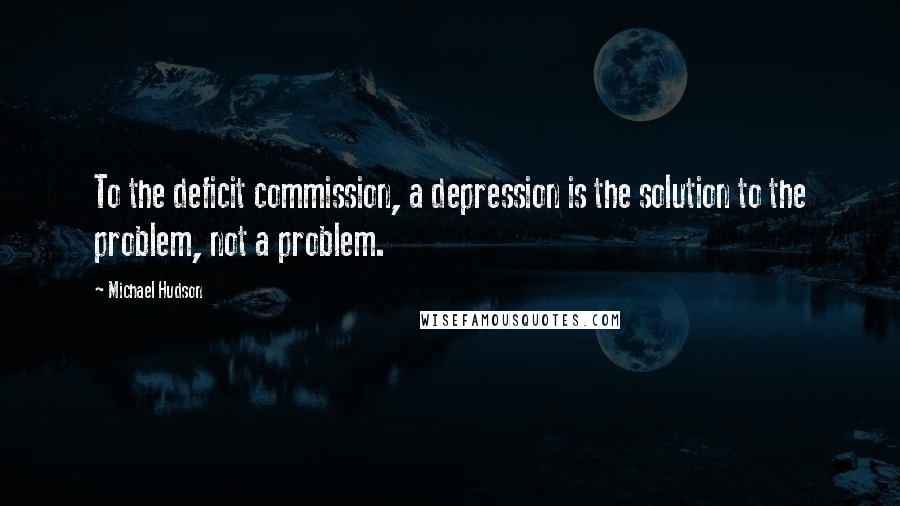 Michael Hudson Quotes: To the deficit commission, a depression is the solution to the problem, not a problem.