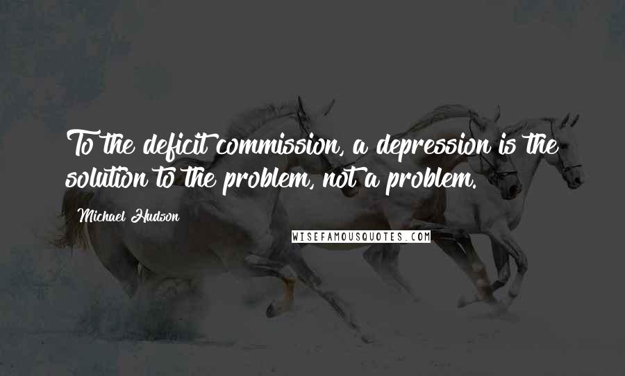 Michael Hudson Quotes: To the deficit commission, a depression is the solution to the problem, not a problem.