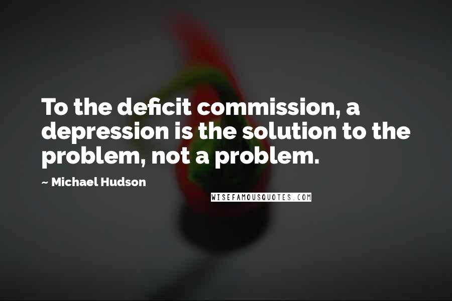 Michael Hudson Quotes: To the deficit commission, a depression is the solution to the problem, not a problem.