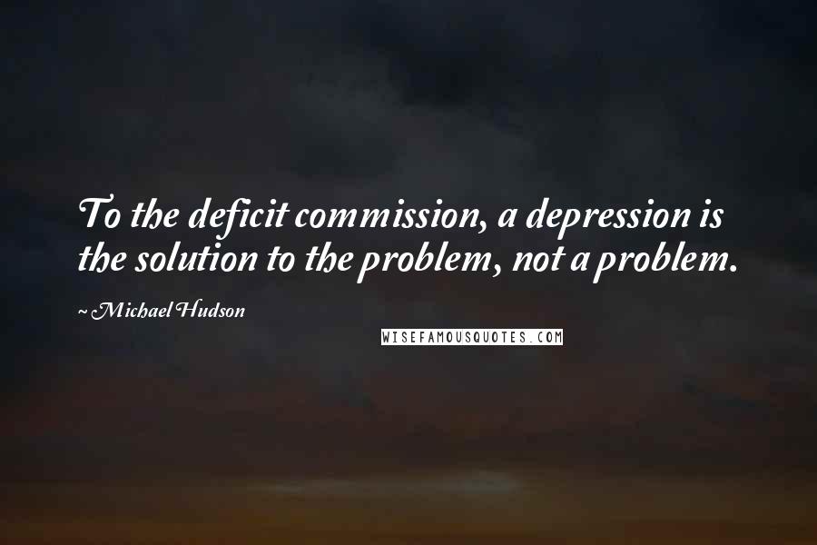 Michael Hudson Quotes: To the deficit commission, a depression is the solution to the problem, not a problem.