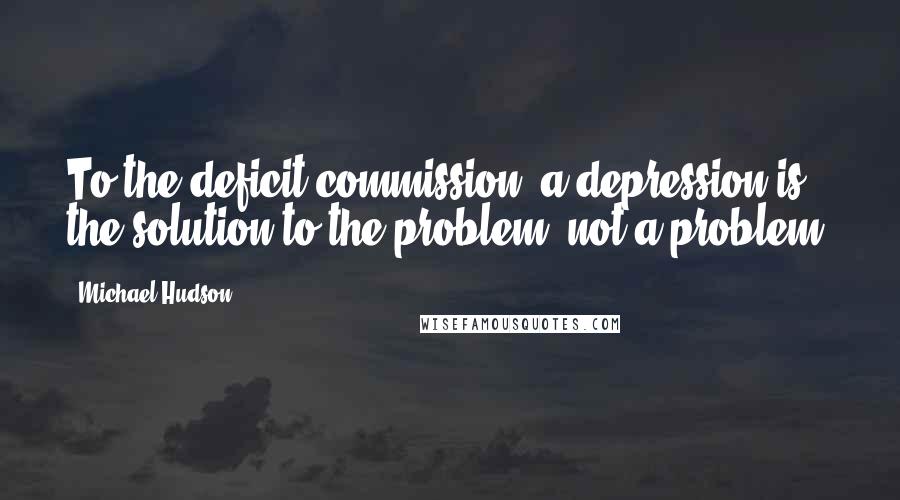 Michael Hudson Quotes: To the deficit commission, a depression is the solution to the problem, not a problem.