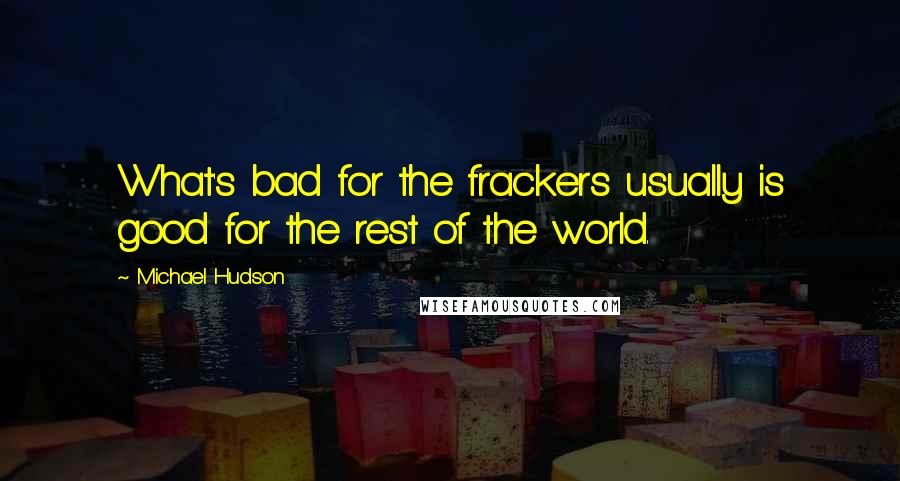 Michael Hudson Quotes: What's bad for the frackers usually is good for the rest of the world.