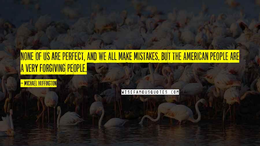 Michael Huffington Quotes: None of us are perfect, and we all make mistakes. But the American people are a very forgiving people.
