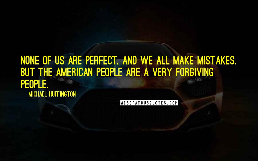 Michael Huffington Quotes: None of us are perfect, and we all make mistakes. But the American people are a very forgiving people.