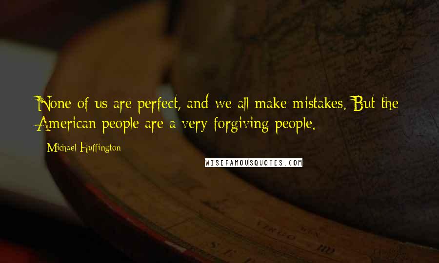 Michael Huffington Quotes: None of us are perfect, and we all make mistakes. But the American people are a very forgiving people.