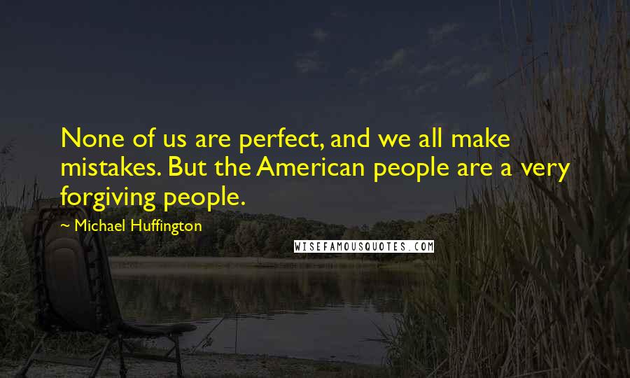 Michael Huffington Quotes: None of us are perfect, and we all make mistakes. But the American people are a very forgiving people.