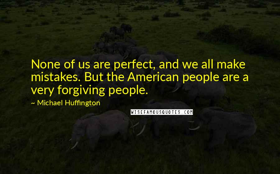 Michael Huffington Quotes: None of us are perfect, and we all make mistakes. But the American people are a very forgiving people.