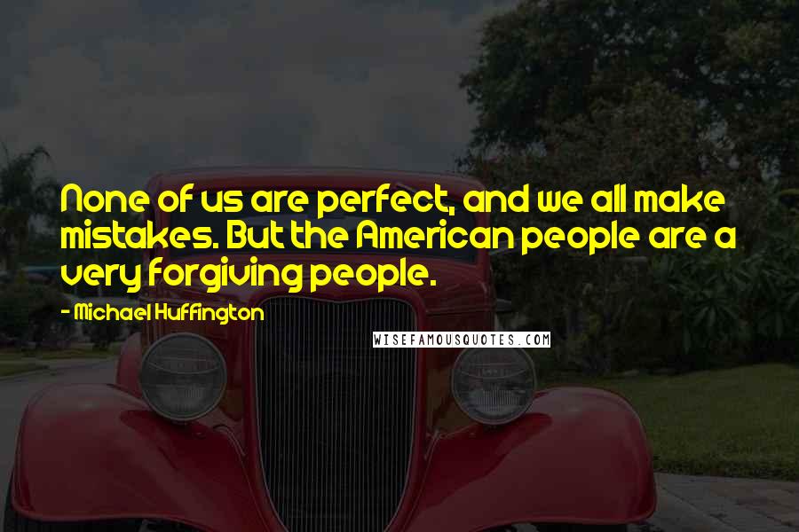 Michael Huffington Quotes: None of us are perfect, and we all make mistakes. But the American people are a very forgiving people.