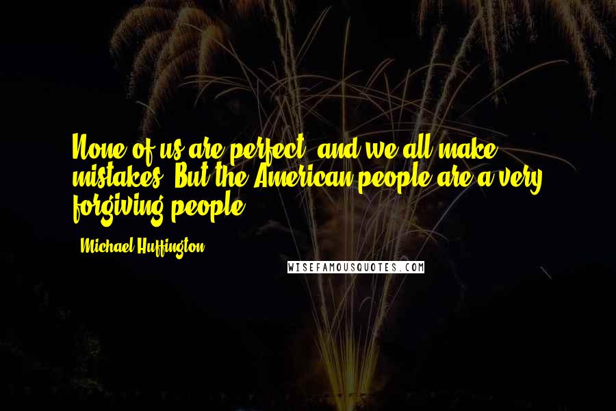 Michael Huffington Quotes: None of us are perfect, and we all make mistakes. But the American people are a very forgiving people.