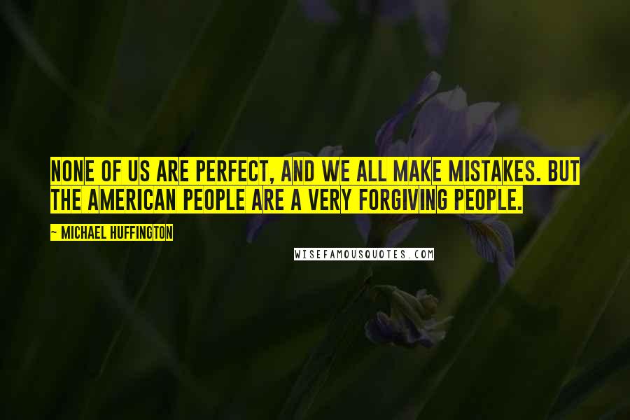 Michael Huffington Quotes: None of us are perfect, and we all make mistakes. But the American people are a very forgiving people.